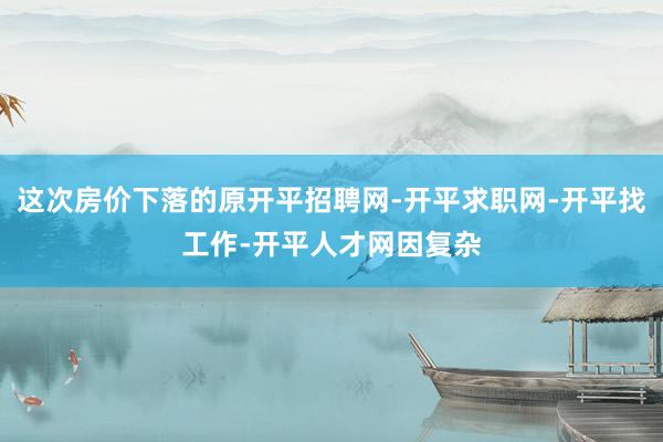 这次房价下落的原开平招聘网-开平求职网-开平找工作-开平人才网因复杂